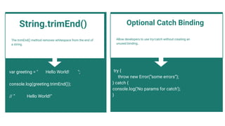 The trimEnd() method removes whitespace from the end of
a string.
var greeting = " Hello World! ";
console.log(greeting.trimEnd());
// “ Hello World!“
Allow developers to use try/catch without creating an
unused binding..
Optional Catch Binding
try {
throw new Error(“some errors”);
} catch {
console.log(‘No params for catch’);
}
String.trimEnd()
 