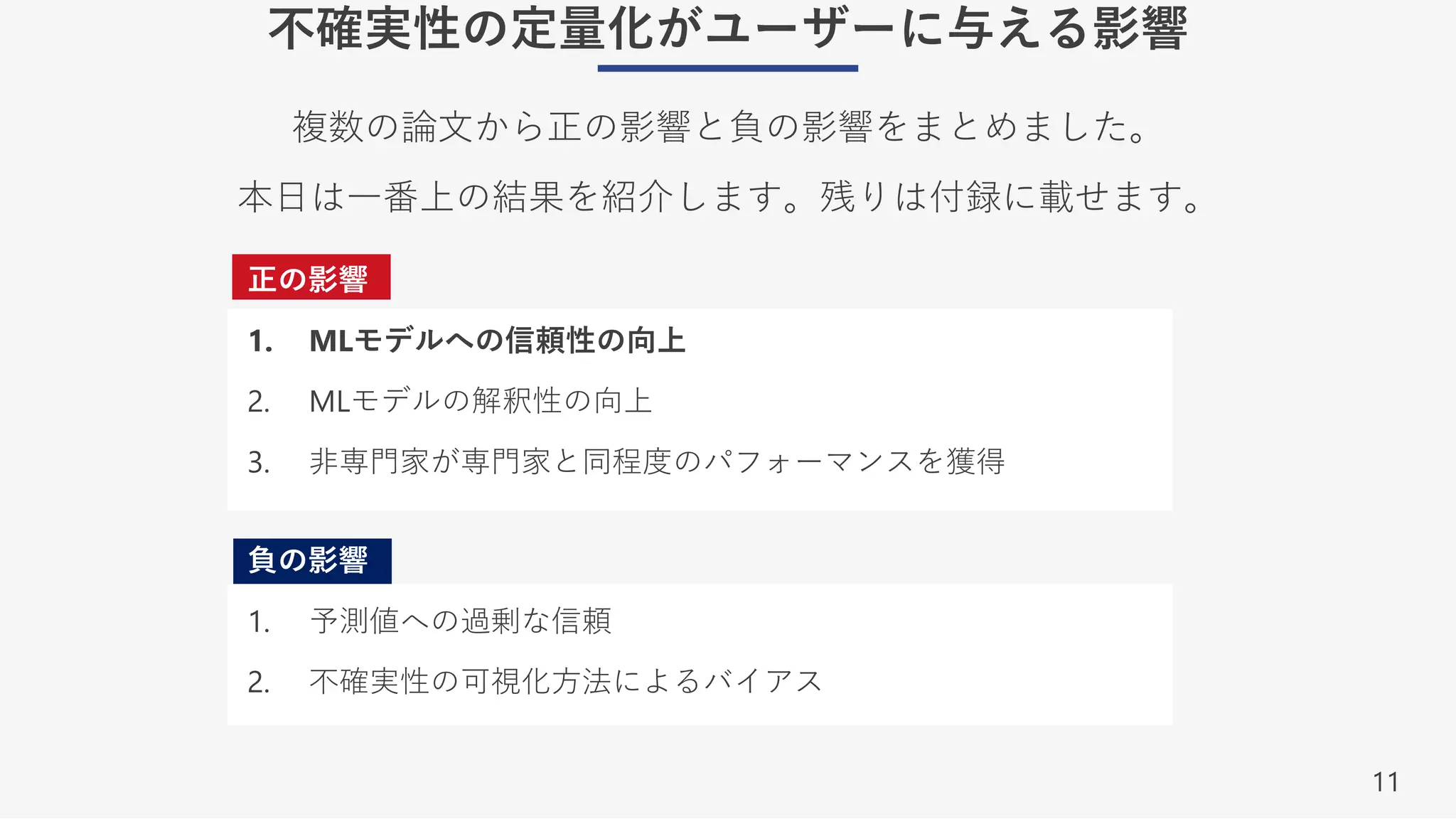 11
不確実性の定量化がユーザーに与える影響
正の影響
1. MLモデルへの信頼性の向上
2. MLモデルの解釈性の向上
3. ⾮専⾨家が専⾨家と同程度のパフォーマンスを獲得
負の影響
1. 予測値への過剰な信頼
2. 不確実性の可視化⽅法によるバイアス
複数の論⽂から正の影響と負の影響をまとめました。
本⽇は⼀番上の結果を紹介します。残りは付録に載せます。
 