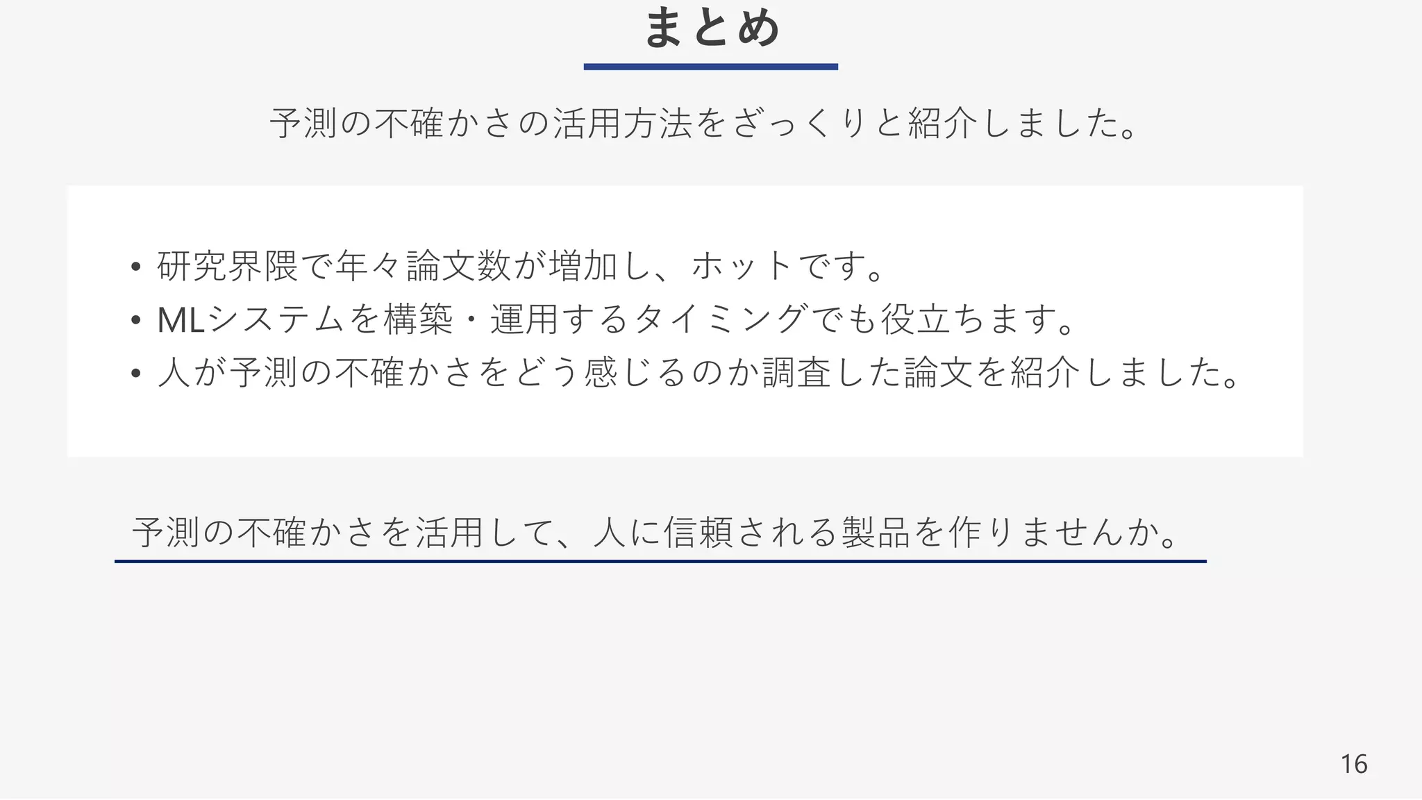 16
まとめ
予測の不確かさの活⽤⽅法をざっくりと紹介しました。
• 研究界隈で年々論⽂数が増加し、ホットです。
• MLシステムを構築・運⽤するタイミングでも役⽴ちます。
• ⼈が予測の不確かさをどう感じるのか調査した論⽂を紹介しました。
予測の不確かさを活⽤して、⼈に信頼される製品を作りませんか。
 