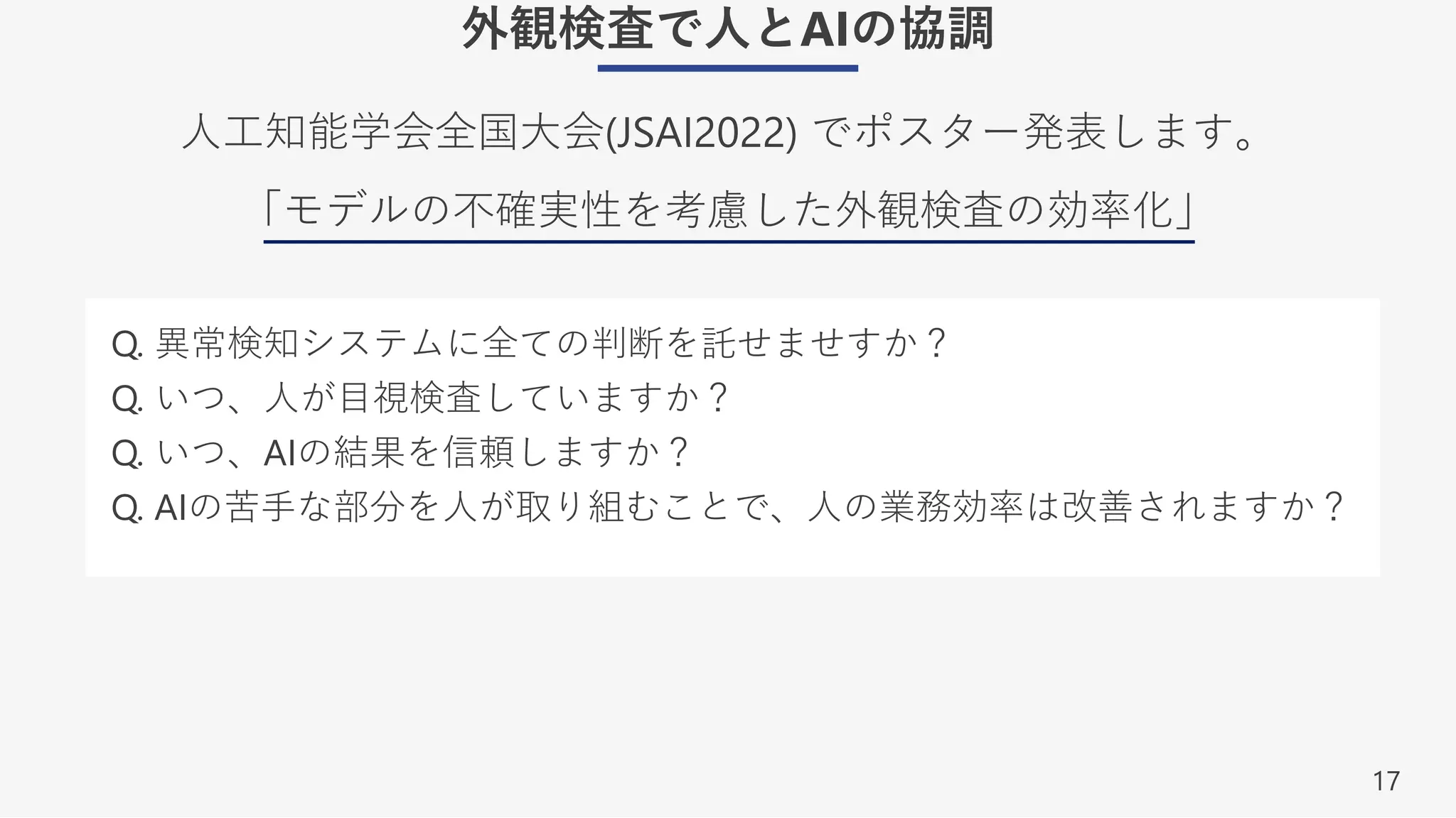 17
外観検査で⼈とAIの協調
⼈⼯知能学会全国⼤会(JSAI2022) でポスター発表します。
「モデルの不確実性を考慮した外観検査の効率化」
Q. 異常検知システムに全ての判断を託せませすか？
Q. いつ、⼈が⽬視検査していますか？
Q. いつ、AIの結果を信頼しますか？
Q. AIの苦⼿な部分を⼈が取り組むことで、⼈の業務効率は改善されますか？
 