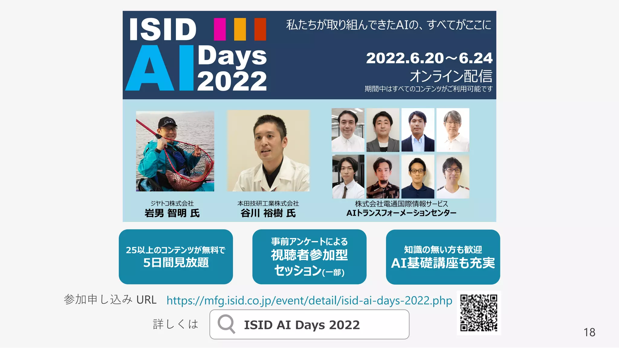 18
ISID AI Days 2022
詳しくは
知識の無い⽅も歓迎
AI基礎講座も充実
事前アンケートによる
視聴者参加型
セッション(⼀部)
25以上のコンテンツが無料で
5⽇間⾒放題
https://mfg.isid.co.jp/event/detail/isid-ai-days-2022.php
参加申し込み URL
 