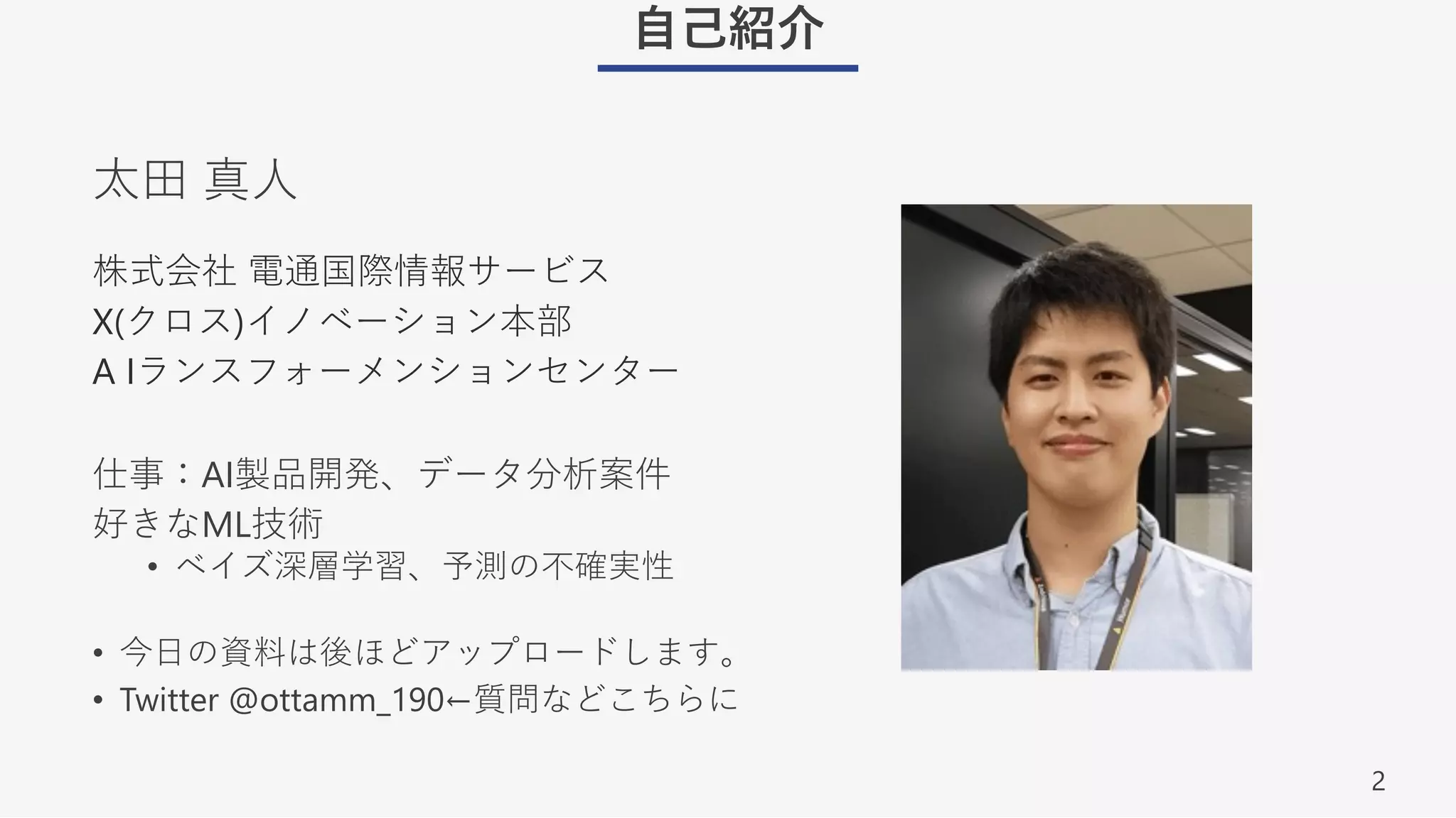 2
⾃⼰紹介
株式会社 電通国際情報サービス
X(クロス)イノベーション本部
A Iランスフォーメンションセンター
仕事：AI製品開発、データ分析案件
好きなML技術
• ベイズ深層学習、予測の不確実性
• 今⽇の資料は後ほどアップロードします。
• Twitter @ottamm_190←質問などこちらに
太⽥ 真⼈
 