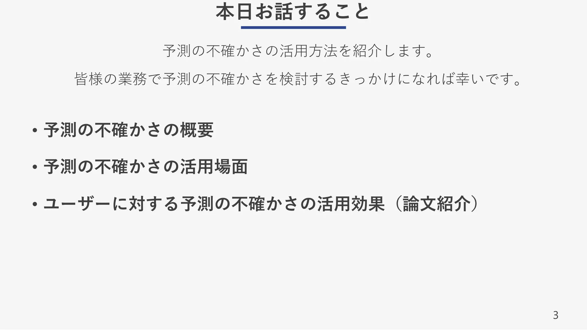 3
本⽇お話すること
予測の不確かさの活⽤⽅法を紹介します。
皆様の業務で予測の不確かさを検討するきっかけになれば幸いです。
• 予測の不確かさの概要
• 予測の不確かさの活⽤場⾯
• ユーザーに対する予測の不確かさの活⽤効果（論⽂紹介）
 