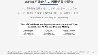 10
本⽇は不確かさの活⽤効果を紹介
⼈は「予測を信頼する」ことができるのでしょうか
ユーザー調査した論⽂（ FAT’20 採択）を1本紹介します。
FAT= Fairness, Accountability, and Transparency
Zhang, Yunfeng, Q. Vera Liao, and Rachel KE Bellamy. "Effect of confidence and explanation on accuracy and trust calibration in AI-
assisted decision making." Proceedings of the 2020 Conference on Fairness, Accountability, and Transparency. 2020.
 