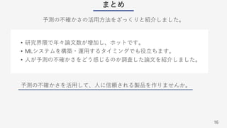 16
まとめ
予測の不確かさの活⽤⽅法をざっくりと紹介しました。
• 研究界隈で年々論⽂数が増加し、ホットです。
• MLシステムを構築・運⽤するタイミングでも役⽴ちます。
• ⼈が予測の不確かさをどう感じるのか調査した論⽂を紹介しました。
予測の不確かさを活⽤して、⼈に信頼される製品を作りませんか。
 