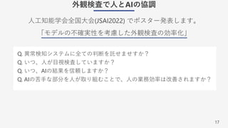 17
外観検査で⼈とAIの協調
⼈⼯知能学会全国⼤会(JSAI2022) でポスター発表します。
「モデルの不確実性を考慮した外観検査の効率化」
Q. 異常検知システムに全ての判断を託せませすか？
Q. いつ、⼈が⽬視検査していますか？
Q. いつ、AIの結果を信頼しますか？
Q. AIの苦⼿な部分を⼈が取り組むことで、⼈の業務効率は改善されますか？
 