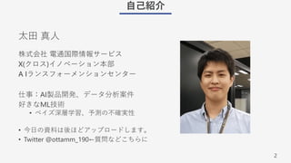 2
⾃⼰紹介
株式会社 電通国際情報サービス
X(クロス)イノベーション本部
A Iランスフォーメンションセンター
仕事：AI製品開発、データ分析案件
好きなML技術
• ベイズ深層学習、予測の不確実性
• 今⽇の資料は後ほどアップロードします。
• Twitter @ottamm_190←質問などこちらに
太⽥ 真⼈
 