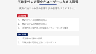 21
不確実性の定量化がユーザーに与える影響
正の影響
1. MLモデルへの信頼性の向上
2. MLシステムの解釈性の向上
3. ⾮専⾨家が専⾨家と同程度のパフォーマンスを獲得
負の影響
1. 予測値への過剰な信頼
2. 不確実性の可視化⽅法によるバイアス
複数の論⽂から正の影響と負の影響をまとめました。
 