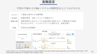 23
実験設定
予測の不確かさがMLシステムの解釈性向上につながるのか
Suresh, Harini, et al. "Intuitively assessing ml model reliability through example-based explanations and editing model inputs." 27th
International Conference on Intelligent User Interfaces. 2022.
タスク
参加者
実験⼿順
評価
⼼電図の波形の４分類問題
医療従事者 14名（ドメイン知識あり）
特徴空間内にあるサンプルのK近傍を可視化させ、不確実性を可視化
声に出しながら、インタラクティブに操作させ、感想を聞く
定性的な⾳読調査
50近傍 確信度
4クラス
4近傍のサンプルの可視化
 