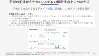 24
予測の不確かさがMLシステムの解釈性向上につながる
不確かさを元からあるドメイン知識に関連付け、モデルの挙動を理解
Suresh, Harini, et al. "Intuitively assessing ml model reliability through example-based explanations and editing model inputs." 27th
International Conference on Intelligent User Interfaces. 2022.
参加者の声からわかったこと
• 「正常な拍動と似ているから同じクラスになっている。」とその不確実性をドメイン知識で解釈し、
モデルの予測を理解した。
• ⼀⽅で、最初の直感に反していても、間違った予測を合理化することが多かった。
例えば、ある参加者は異常な拍動を⾒て、最初は異常だと⾔い始めたが、予測されたクラスが（間
違って）正常であるのを⾒て、考えを変えた発⾔をした。
クラス間で元々似ている拍動
最初のスパイクの有無
 