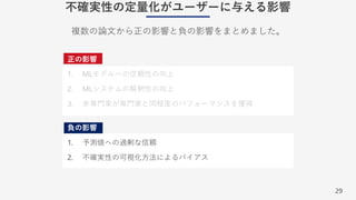 29
不確実性の定量化がユーザーに与える影響
正の影響
1. MLモデルへの信頼性の向上
2. MLシステムの解釈性の向上
3. ⾮専⾨家が専⾨家と同程度のパフォーマンスを獲得
負の影響
1. 予測値への過剰な信頼
2. 不確実性の可視化⽅法によるバイアス
複数の論⽂から正の影響と負の影響をまとめました。
 