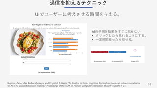 35
過信を抑えるテクニック
UIでユーザーに考えさせる時間を与える。
Buçinca, Zana, Maja Barbara Malaya, and Krzysztof Z. Gajos. "To trust or to think: cognitive forcing functions can reduce overreliance
on AI in AI-assisted decision-making." Proceedings of the ACM on Human-Computer Interaction 5.CSCW1 (2021): 1-21.
AIの予測を結果をすぐに⾒せない
• クリックしたら⾒れるようにする。
• ⼀定時間経ったら⾒せる。
 
