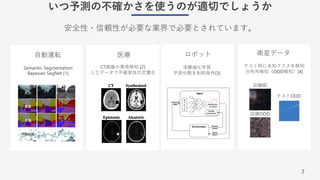 7
いつ予測の不確かさを使うのが適切でしょうか
安全性・信頼性が必要な業界で必要とされています。
⾃動運転 医療 ロボット 衛星データ
⼊⼒
真値
予測
予測分散
Semantic Segmentation
Bayesian SegNet [1]
深層強化学習
予測分散を制約条件[3]
テスト時に未知クラスを検知
分布外検知（OOD検知）[4]
CT画像の異常検知 [2]
⼈⼯データで不確実性の定量化
訓練ID
訓練OOD
テストOOD
 