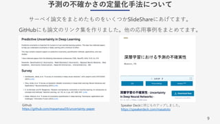 9
予測の不確かさの定量化⼿法について
サーベイ論⽂をまとめたものをいくつかSlideShareにあげてます。
GitHubにも論⽂のリンク集を作りました。他の応⽤事例をまとめてます。
Speaker Deckに同じものアップしました。
https://speakerdeck.com/masatoto
Github
https://github.com/masamasa59/uncertainty-paper
 