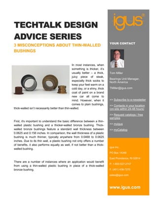 TECHTALK DESIGN
ADVICE SERIES
                                                                               YOUR CONTACT
3 MISCONCEPTIONS ABOUT THIN-WALLED
BUSHINGS


                                                 In most instances, when
                                                 something is thicker, it’s
                                                 usually better – a thick,     Tom Miller
                                                 juicy piece of steak,
                                                                               Bearings Unit Manager,
                                                 especially thick socks to
                                                                               North America
                                                 keep your feet warm on a
                                                 cold day, or a shiny, thick   TMiller@igus.com
                                                 coat of paint on a brand
                                                 new car all come to
                                                 mind. However, when it        >> Subscribe to e-newsletter
                                                 comes to plain bushings,      >> Contacts in your location
thick-walled isn’t necessarily better than thin-walled.                        (on-site within 24-48 hours)

                                                                               >> Request catalogs / free
                                                                               samples
First, it's important to understand the basic difference between a thin-
walled plastic bushing and a thicker-walled bronze bushing. Thick-             >> myigus
walled bronze bushings feature a standard wall thickness between               >> myCatalog
0.0625 and 0.156 inches. In comparison, the wall thickness of a plastic
bushing is much thinner, typically anywhere from 0.0468 to 0.0625
inches. Due to its thin wall, a plastic bushing not only offers a number
of benefits, it also performs equally as well, if not better than a thick-
                                                                               igus Inc.
walled bushing.
                                                                               PO Box 14349

                                                                               East Providence, RI 02914
There are a number of instances where an application would benefit
                                                                               P. 1-800-527-2747
from using a thin-walled plastic bushing in place of a thick-walled
bronze bushing.                                                                F. (401) 438-7270

                                                                               sales@igus.com



                                                                               www.igus.com
 