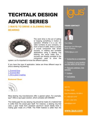 TECHTALK DESIGN
ADVICE SERIES
                                                                              YOUR CONTACT
3 WAYS TO DRIVE A SLEWING RING
BEARING


                                    The word drive is the act of setting
                                    or keeping something in motion or
                                    operation. Whether it is a car, the       Tom Miller
                                    sales numbers at your company, or
                                    even a herd of cattle, there is usually   Bearings Unit Manager,
                                    a crucial component that drives           North America
                                    success. In rotating and turntable
                                    applications using a slewing ring         TMiller@igus.com
                                    bearing, the same holds true –
                                    success can directly correlate to the
                                    component used to drive the               >> Subscribe to e-newsletter
system; so it’s important to know the different options.
                                                                              >> Contacts in your location
If you have this type of application, below are three different ways to       (on-site within 24-48 hours)
drive a slewing ring bearing.
                                                                              >> Request catalogs / free
                                                                              samples
1. External Gear
2. External Belt                                                              >> myigus
3. Drive-plate Coupling
                                                                              >> myCatalog
External Gear



                                                                              igus Inc.

                                                                              PO Box 14349

                                                                              East Providence, RI 02914
Most slewing ring manufacturers offer a geared option. For example,           P. 1-800-527-2747
igus® offers a spur-gear solution, which complies with DIN3967.
                                                                              F. (401) 438-7270
The mating gear for any slewing ring     should be made of a material that
is softer than the actual gear itself.   For instance, a slewing ring that    sales@igus.com
uses a gear made from anodized           aluminum would ideally have a
mating gear made of a POM. The           POM material is softer than the
                                                                              www.igus.com
 