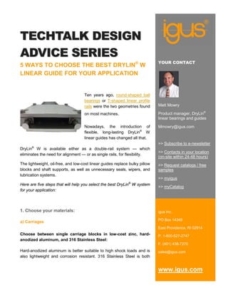 TECHTALK DESIGN
ADVICE SERIES
                                                                             YOUR CONTACT
5 WAYS TO CHOOSE THE BEST DRYLIN® W
LINEAR GUIDE FOR YOUR APPLICATION


                                    Ten years ago, round-shaped ball
                                    bearings or T-shaped linear profile
                                    rails were the two geometries found      Matt Mowry

                                    on most machines.                        Product manager, DryLin®
                                                                             linear bearings and guides

                                    Nowadays, the introduction of            Mmowry@igus.com
                                    flexible, long-lasting DryLin® W
                                    linear guides has changed all that.
                                                                             >> Subscribe to e-newsletter
DryLin® W is available either as a double-rail system — which
                                                                             >> Contacts in your location
eliminates the need for alignment — or as single rails, for flexibility.
                                                                             (on-site within 24-48 hours)
The lightweight, oil-free, and low-cost linear guides replace bulky pillow   >> Request catalogs / free
blocks and shaft supports, as well as unnecessary seals, wipers, and         samples
lubrication systems.
                                                                             >> myigus
                                                             ®
Here are five steps that will help you select the best DryLin W system
                                                                             >> myCatalog
for your application:



1. Choose your materials:                                                    igus Inc.

                                                                             PO Box 14349
a) Carriages
                                                                             East Providence, RI 02914
Choose between single carriage blocks in low-cost zinc, hard-                P. 1-800-527-2747
anodized aluminum, and 316 Stainless Steel:
                                                                             F. (401) 438-7270
Hard-anodized aluminum is better suitable to high shock loads and is         sales@igus.com
also lightweight and corrosion resistant. 316 Stainless Steel is both


                                                                             www.igus.com
 