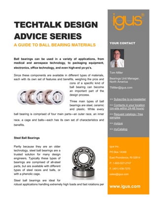 TECHTALK DESIGN
ADVICE SERIES
                                                                           YOUR CONTACT
A GUIDE TO BALL BEARING MATERIALS


Ball bearings can be used in a variety of applications, from
medical and aerospace technology, to packaging equipment,
electronics, office technology, and even high-end yo-yo’s.
                                                                           Tom Miller
Since these components are available in different types of materials,
each with its own set of features and benefits, weighing the pros and      Bearings Unit Manager,
                                          cons of a specific kind of       North America
                                          ball bearing can become          TMiller@igus.com
                                          an important part of the
                                          design process.
                                                                           >> Subscribe to e-newsletter
                                            Three main types of ball
                                            bearings are steel, ceramic    >> Contacts in your location
                                            and plastic. While every       (on-site within 24-48 hours)
ball bearing is comprised of four main parts—an outer race, an inner       >> Request catalogs / free
                                                                           samples
race, a cage and balls—each has its own set of characteristics and
                                                                           >> myigus
benefits.
                                                                           >> myCatalog


Steel Ball Bearings


Partly because they are an older                                           igus Inc.
technology, steel ball bearings are a
                                                                           PO Box 14349
trusted solution for many design
engineers. Typically these types of                                        East Providence, RI 02914
bearings are comprised of all-steel                                        P. 1-800-527-2747
parts, but are available with different
                                                                           F. (401) 438-7270
types of steel races and balls, or
with a phenolic cage.                                                      sales@igus.com

Steel ball bearings are ideal for
robust applications handling extremely high loads and fast rotations per
                                                                           www.igus.com
 