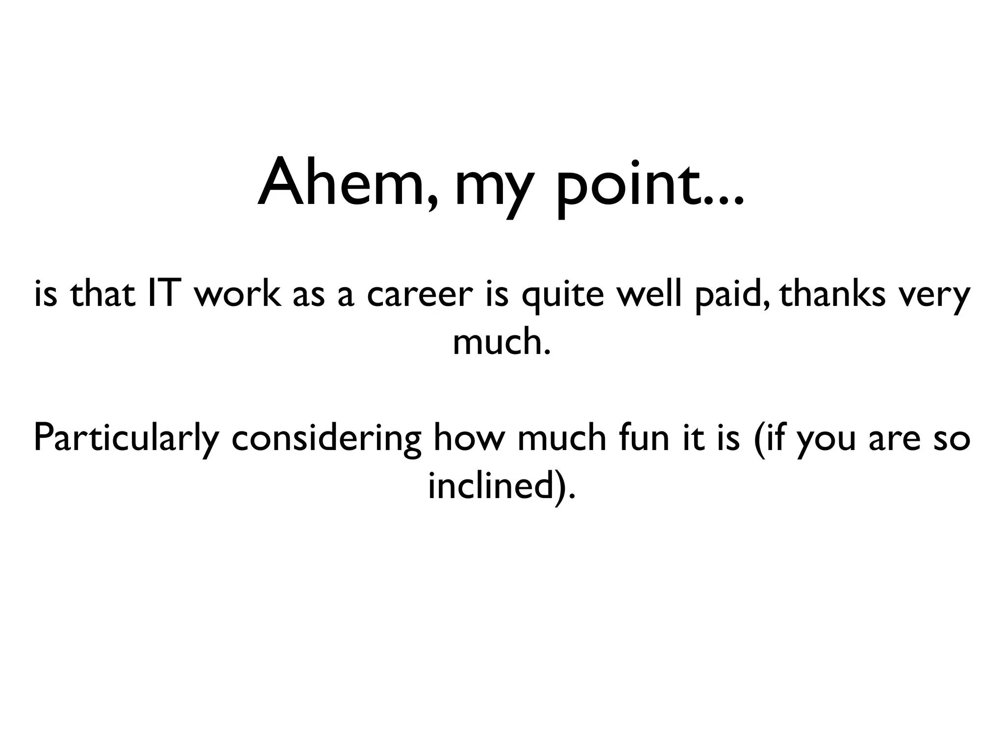 Ahem, my point...
is that IT work as a career is quite well paid, thanks very
                          much.

Particularly considering how much fun it is (if you are so
                         inclined).
 