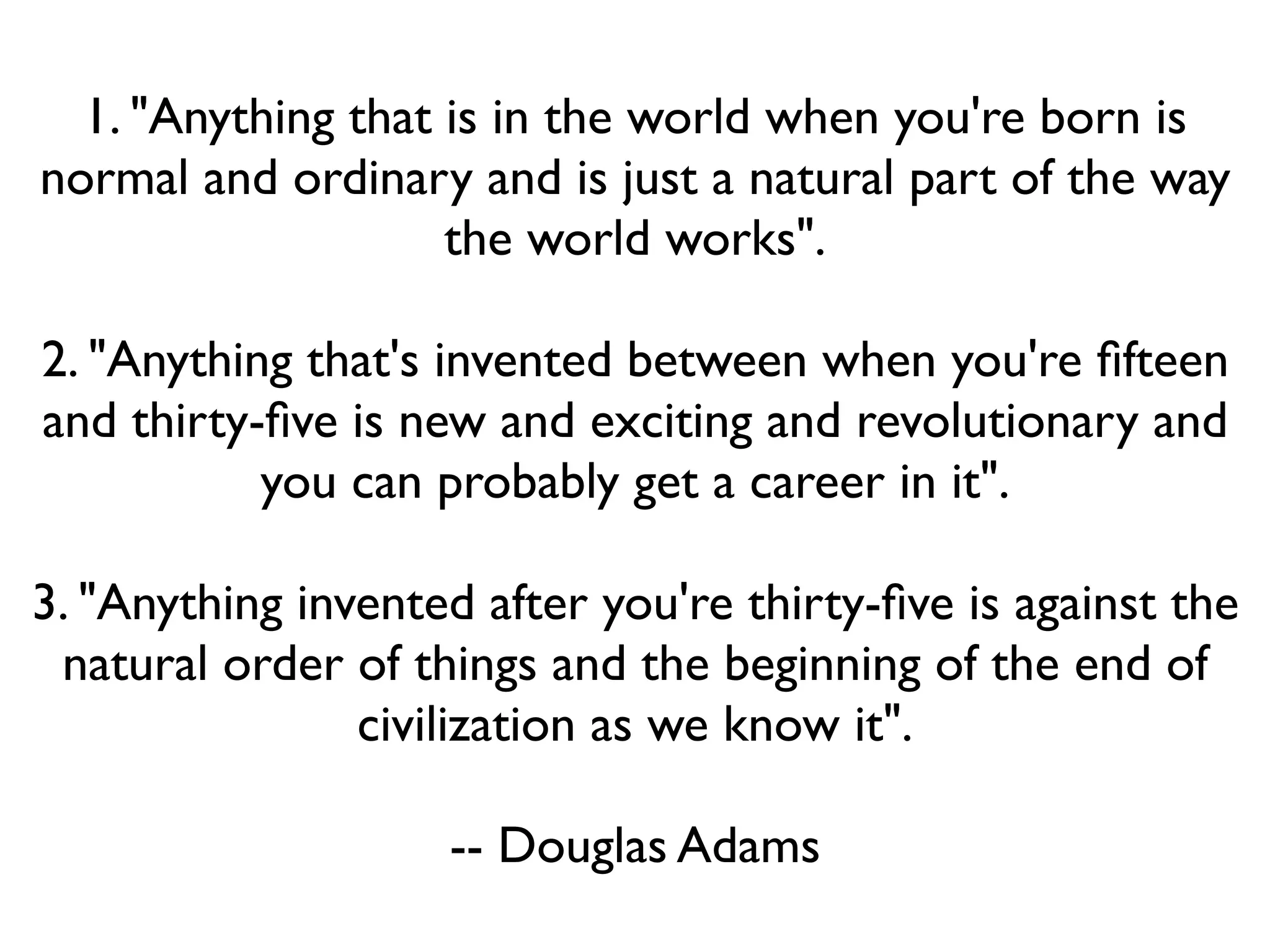 1. "Anything that is in the world when you're born is
normal and ordinary and is just a natural part of the way
                    the world works".

2. "Anything that's invented between when you're ﬁfteen
and thirty-ﬁve is new and exciting and revolutionary and
           you can probably get a career in it".

3. "Anything invented after you're thirty-ﬁve is against the
 natural order of things and the beginning of the end of
                civilization as we know it".

                    -- Douglas Adams
 