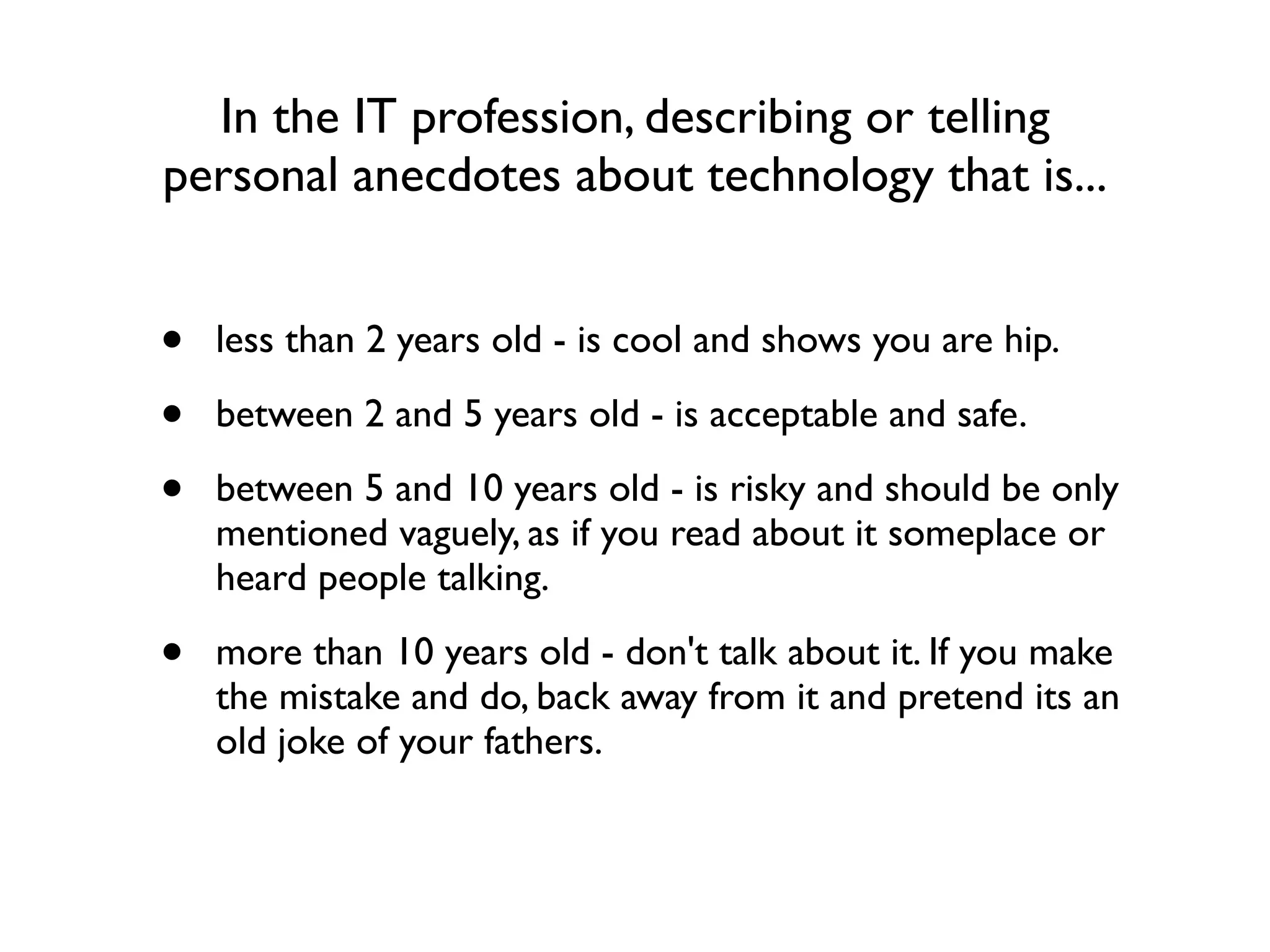 In the IT profession, describing or telling
personal anecdotes about technology that is...


•   less than 2 years old - is cool and shows you are hip.

•   between 2 and 5 years old - is acceptable and safe.

•   between 5 and 10 years old - is risky and should be only
    mentioned vaguely, as if you read about it someplace or
    heard people talking.

•   more than 10 years old - don't talk about it. If you make
    the mistake and do, back away from it and pretend its an
    old joke of your fathers.
 