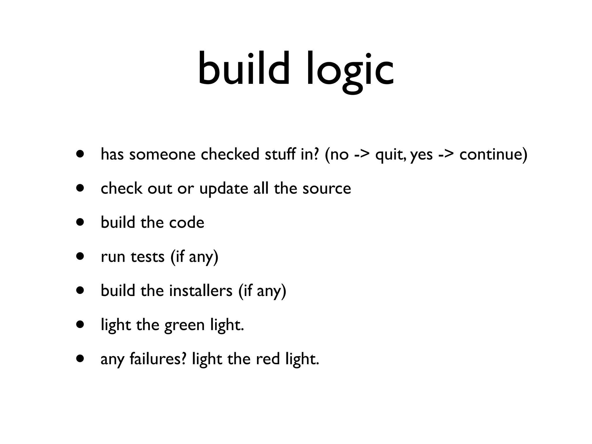 build logic
•   has someone checked stuff in? (no -> quit, yes -> continue)

•   check out or update all the source

•   build the code

•   run tests (if any)

•   build the installers (if any)

•   light the green light.

•   any failures? light the red light.
 