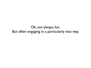 Ok, not always, fun.
But often engaging in a particularly nice way.
 