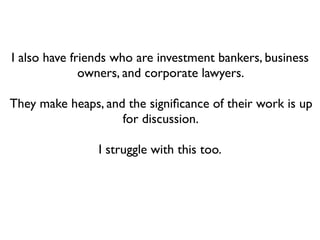 I also have friends who are investment bankers, business
              owners, and corporate lawyers.

They make heaps, and the signiﬁcance of their work is up
                    for discussion.

                I struggle with this too.
 