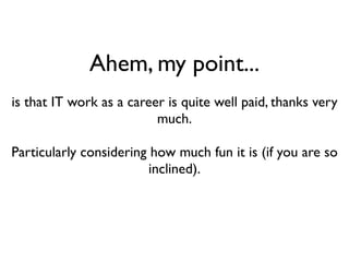 Ahem, my point...
is that IT work as a career is quite well paid, thanks very
                          much.

Particularly considering how much fun it is (if you are so
                         inclined).
 