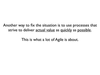 Another way to ﬁx the situation is to use processes that
  strive to deliver actual value as quickly as possible.

          This is what a lot of Agile is about.
 