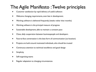 The Agile Manifesto : Twelve principles
•   Customer satisfaction by rapid delivery of useful software

•   Welcome changing requirements, even late in development.

•   Working software is delivered frequently (weeks rather than months)

•   Working software is the principal measure of progress

•   Sustainable development, able to maintain a constant pace

•   Close, daily cooperation between businesspeople and developers

•   Face-to-face conversation is the best form of communication (co-location)

•   Projects are built around motivated individuals, who should be trusted

•   Continuous attention to technical excellence and good design

•   Simplicity

•   Self-organizing teams

•   Regular adaptation to changing circumstances
 