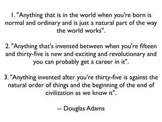 1. "Anything that is in the world when you're born is
normal and ordinary and is just a natural part of the way
                    the world works".

2. "Anything that's invented between when you're ﬁfteen
and thirty-ﬁve is new and exciting and revolutionary and
           you can probably get a career in it".

3. "Anything invented after you're thirty-ﬁve is against the
 natural order of things and the beginning of the end of
                civilization as we know it".

                    -- Douglas Adams
 
