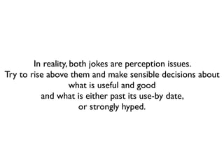 In reality, both jokes are perception issues.
Try to rise above them and make sensible decisions about
                    what is useful and good
          and what is either past its use-by date,
                      or strongly hyped.
 