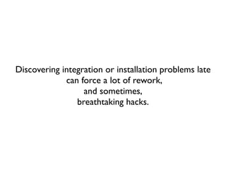 Discovering integration or installation problems late
             can force a lot of rework,
                  and sometimes,
                breathtaking hacks.
 