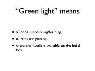 “Green light” means

• all code is compiling/building
• all tests are passing
• there are installers available on the build
  box
 