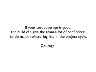 If your test coverage is good,
 the build can give the team a lot of conﬁdence
to do major refactoring late in the project cycle.

                   Courage.
 