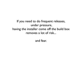 If you need to do frequent releases,
              under pressure,
having the installer come off the build box
          removes a lot of risk...

                 and fear.
 