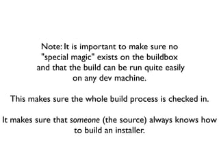 Note: It is important to make sure no
          "special magic" exists on the buildbox
         and that the build can be run quite easily
                    on any dev machine.

  This makes sure the whole build process is checked in.

It makes sure that someone (the source) always knows how
                    to build an installer.
 