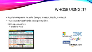 WHOSE USING IT?
• Popular companies include: Google, Amazon, Netflix, Facebook
• Finance and Investment Banking companies
• Gaming companies
• Blizzard, Valve
 
