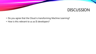DISCUSSION
• Do you agree that the Cloud is transforming Machine Learning?
• How is this relevant to us as IS developers?
 