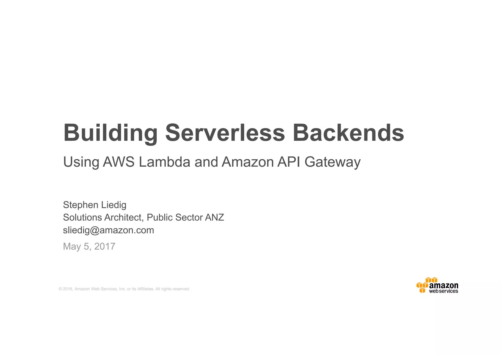 © 2016, Amazon Web Services, Inc. or its Affiliates. All rights reserved. Stephen Liedig Solutions Architect, Public Sector ANZ sliedig@amazon.com May 5, 2017 Building Serverless Backends Using AWS Lambda and Amazon API Gateway 
