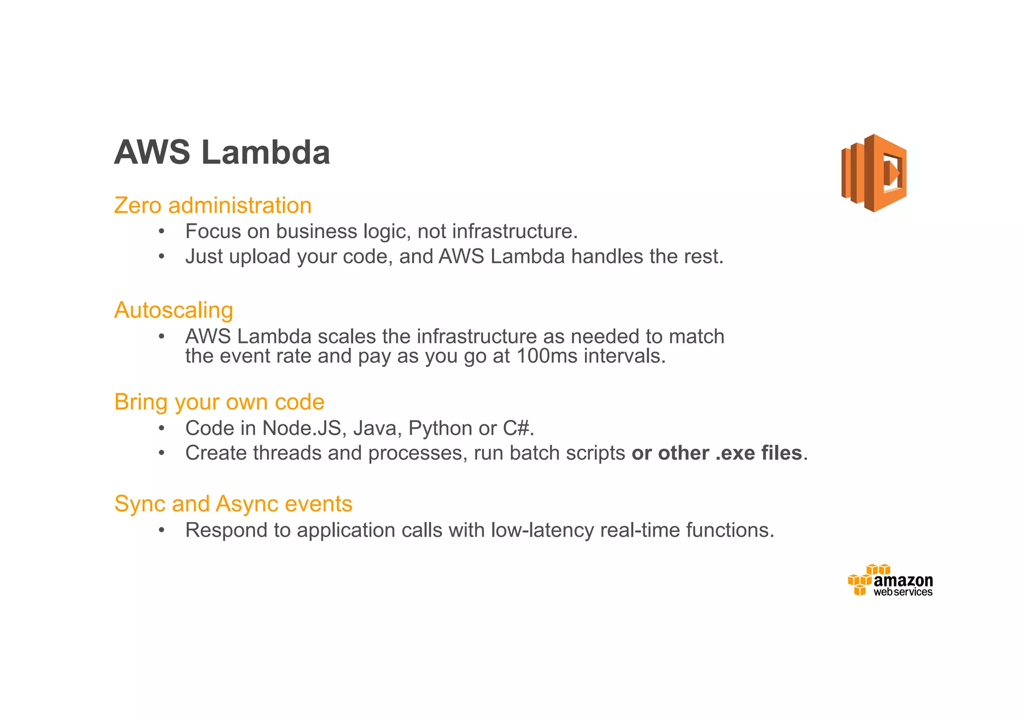 AWS Lambda Zero administration • Focus on business logic, not infrastructure. • Just upload your code, and AWS Lambda handles the rest. Autoscaling • AWS Lambda scales the infrastructure as needed to match the event rate and pay as you go at 100ms intervals. Bring your own code • Code in Node.JS, Java, Python or C#. • Create threads and processes, run batch scripts or other .exe files. Sync and Async events • Respond to application calls with low-latency real-time functions. 