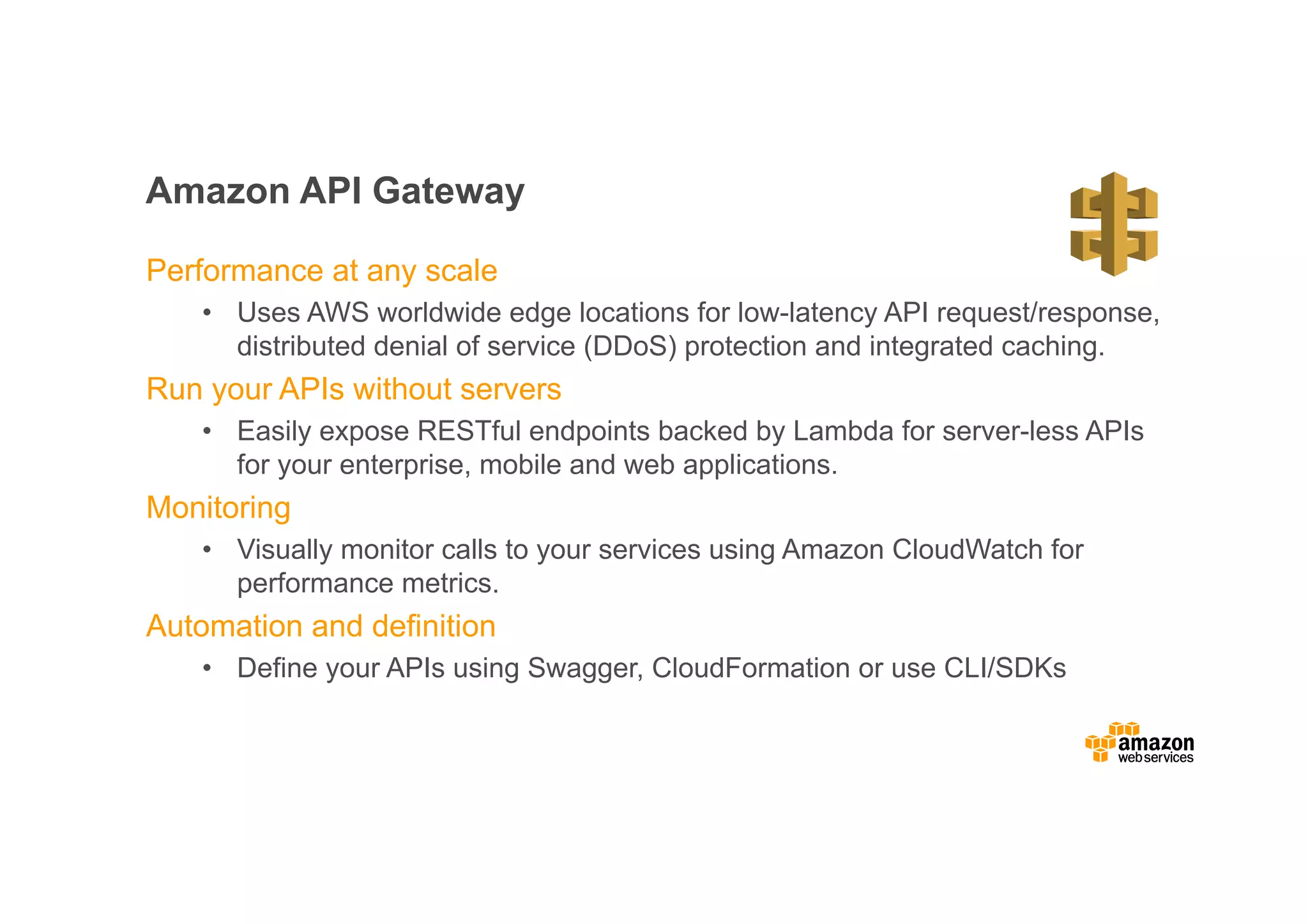 Amazon API Gateway Performance at any scale • Uses AWS worldwide edge locations for low-latency API request/response, distributed denial of service (DDoS) protection and integrated caching. Run your APIs without servers • Easily expose RESTful endpoints backed by Lambda for server-less APIs for your enterprise, mobile and web applications. Monitoring • Visually monitor calls to your services using Amazon CloudWatch for performance metrics. Automation and definition • Define your APIs using Swagger, CloudFormation or use CLI/SDKs 