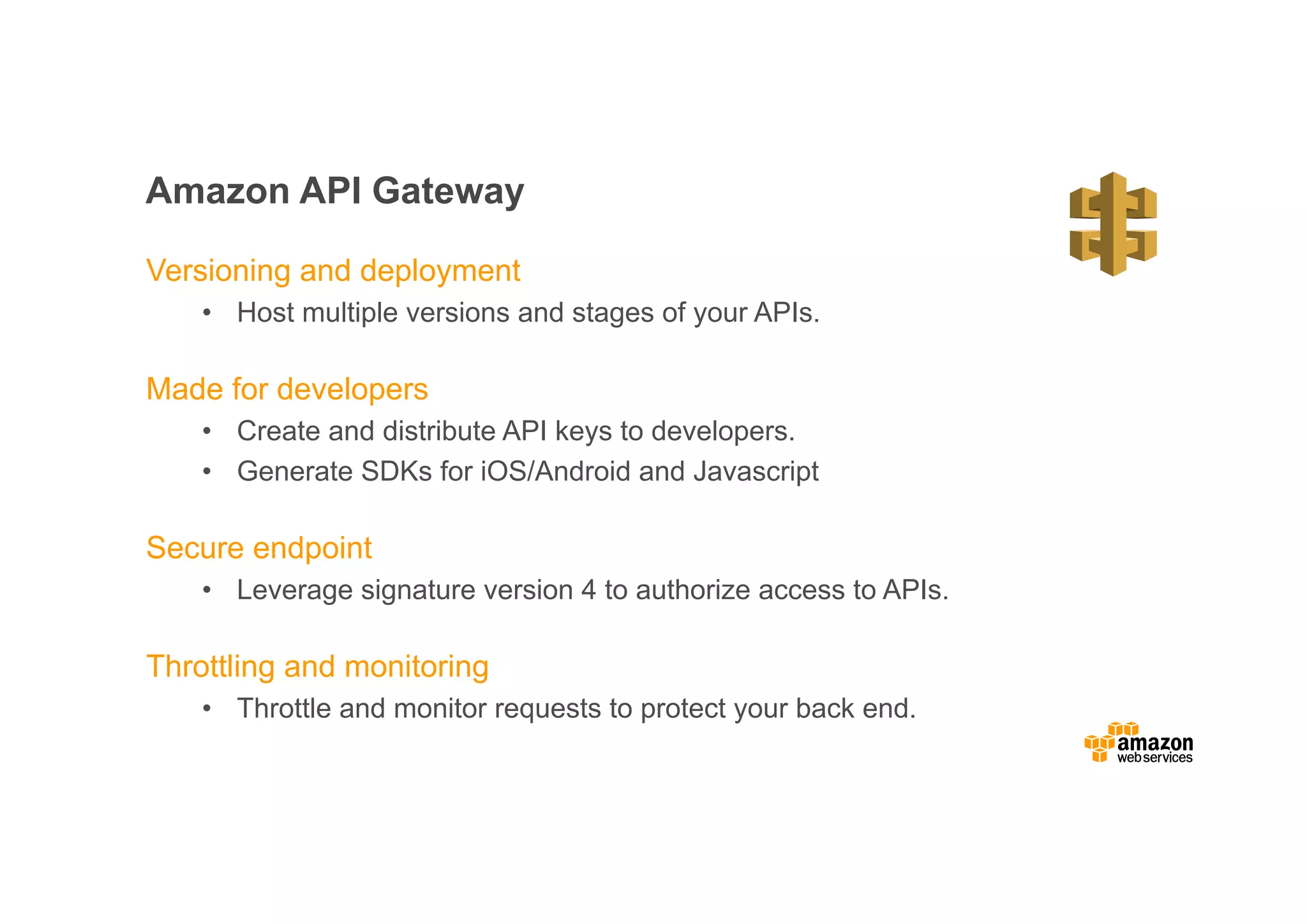 Amazon API Gateway Versioning and deployment • Host multiple versions and stages of your APIs. Made for developers • Create and distribute API keys to developers. • Generate SDKs for iOS/Android and Javascript Secure endpoint • Leverage signature version 4 to authorize access to APIs. Throttling and monitoring • Throttle and monitor requests to protect your back end. 