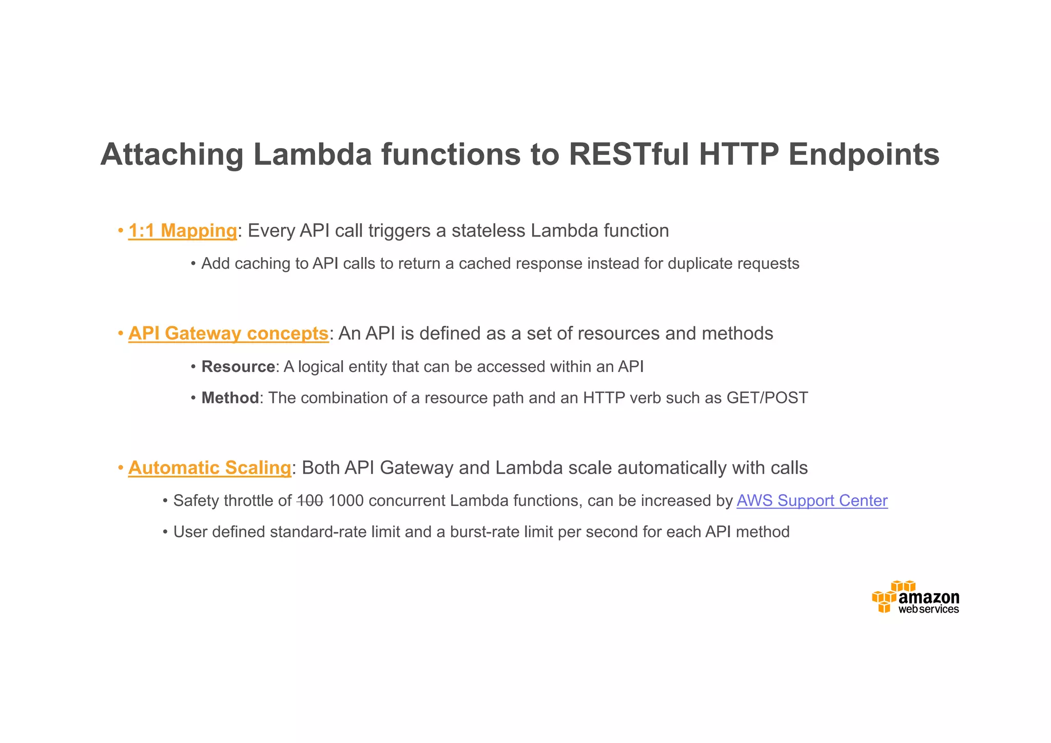 Attaching Lambda functions to RESTful HTTP Endpoints • 1:1 Mapping: Every API call triggers a stateless Lambda function • Add caching to API calls to return a cached response instead for duplicate requests • API Gateway concepts: An API is defined as a set of resources and methods • Resource: A logical entity that can be accessed within an API • Method: The combination of a resource path and an HTTP verb such as GET/POST • Automatic Scaling: Both API Gateway and Lambda scale automatically with calls • Safety throttle of 100 1000 concurrent Lambda functions, can be increased by AWS Support Center • User defined standard-rate limit and a burst-rate limit per second for each API method 