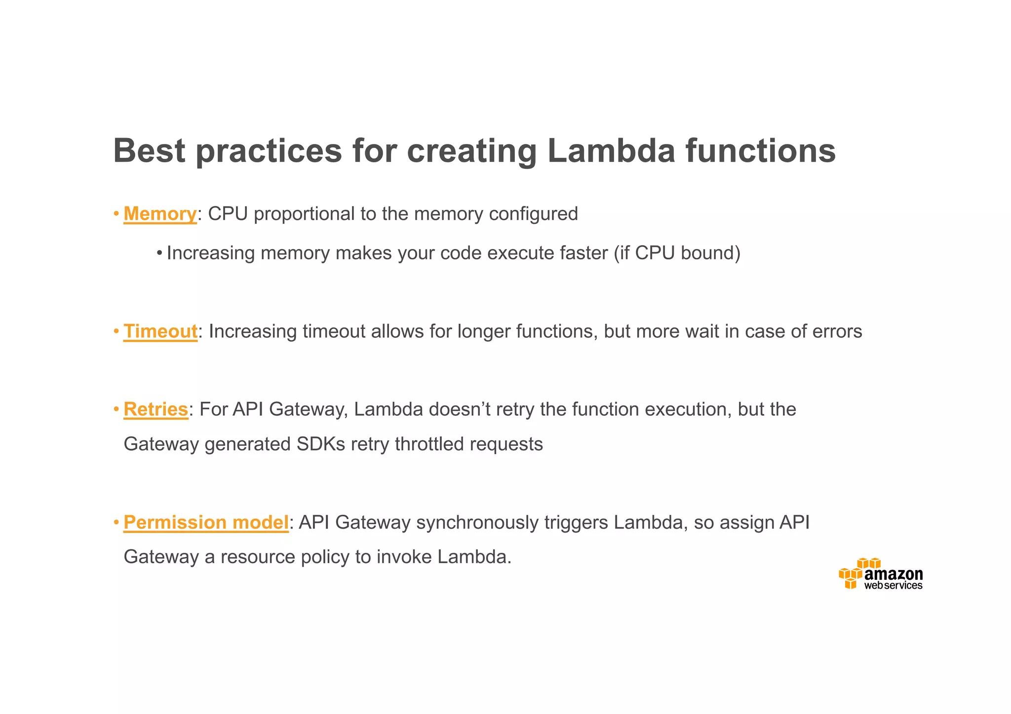 Best practices for creating Lambda functions • Memory: CPU proportional to the memory configured • Increasing memory makes your code execute faster (if CPU bound) • Timeout: Increasing timeout allows for longer functions, but more wait in case of errors • Retries: For API Gateway, Lambda doesn’t retry the function execution, but the Gateway generated SDKs retry throttled requests • Permission model: API Gateway synchronously triggers Lambda, so assign API Gateway a resource policy to invoke Lambda. 