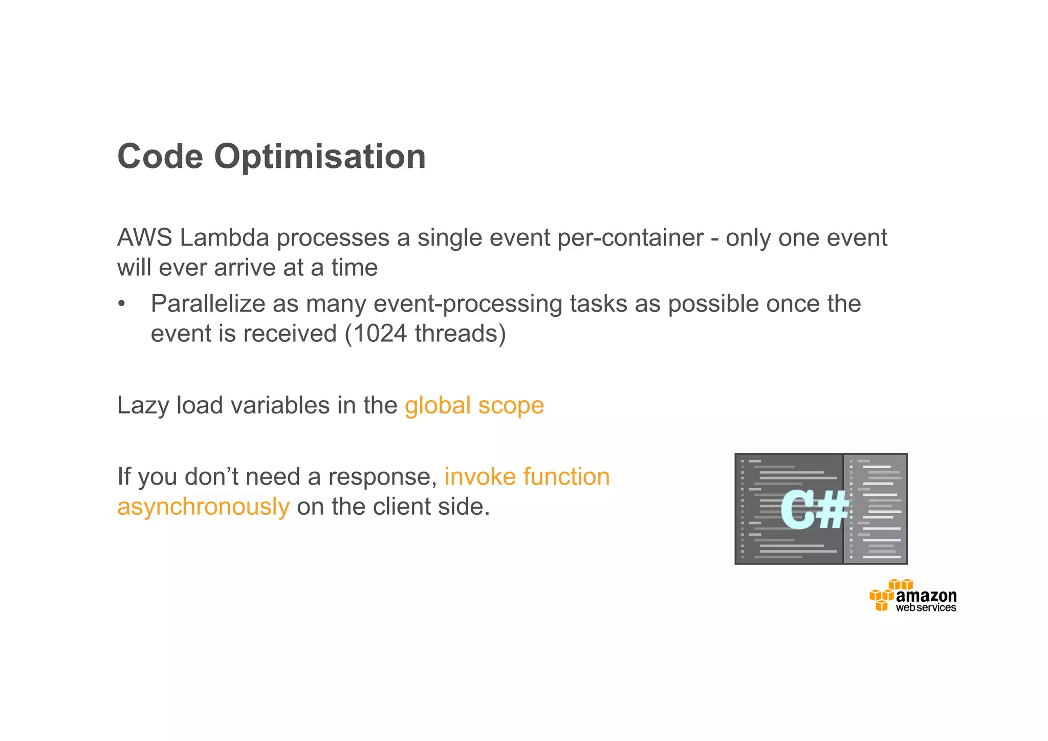 Code Optimisation AWS Lambda processes a single event per-container - only one event will ever arrive at a time • Parallelize as many event-processing tasks as possible once the event is received (1024 threads) Lazy load variables in the global scope If you don’t need a response, invoke function asynchronously on the client side. 