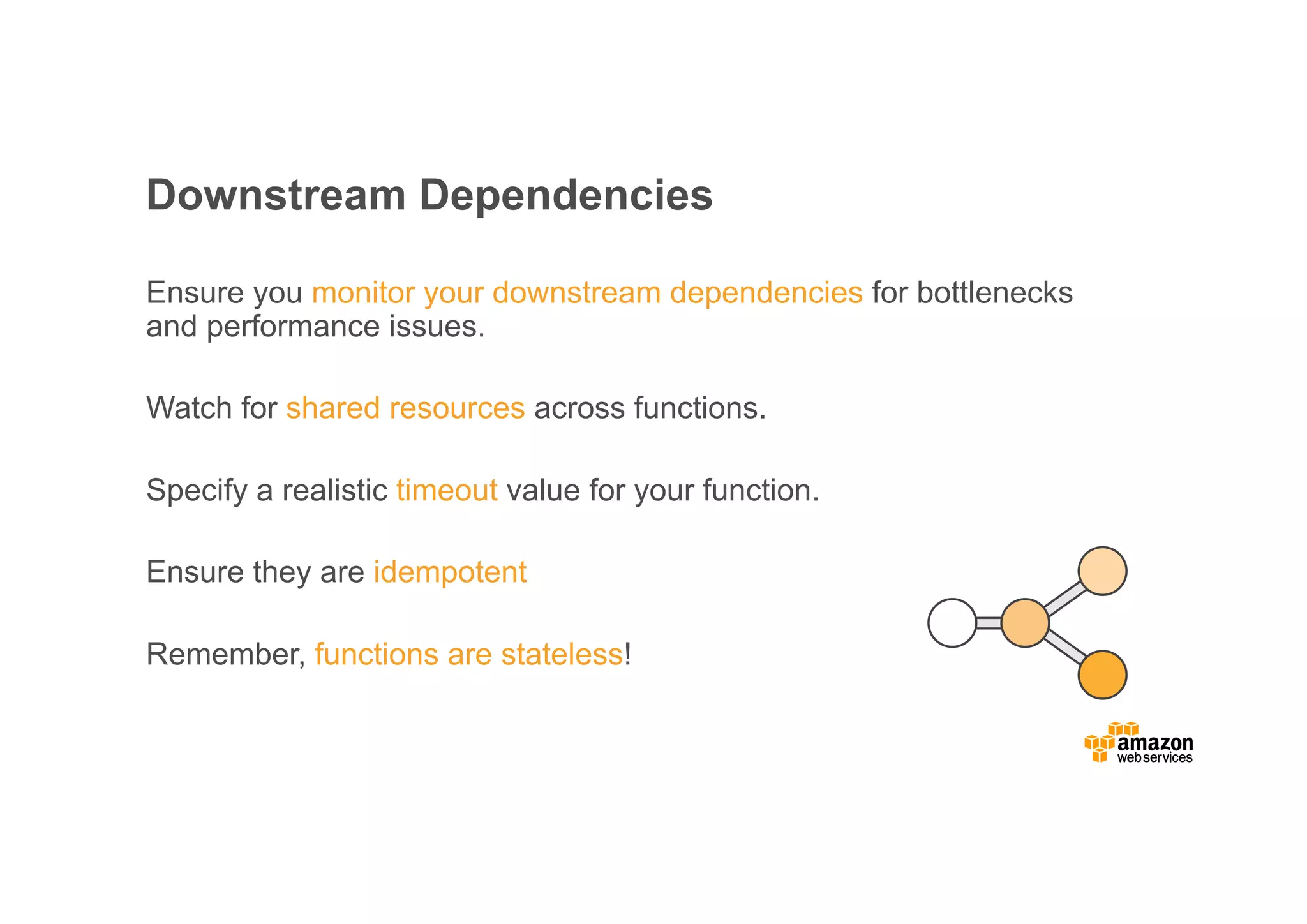 Downstream Dependencies Ensure you monitor your downstream dependencies for bottlenecks and performance issues. Watch for shared resources across functions. Specify a realistic timeout value for your function. Ensure they are idempotent Remember, functions are stateless! 