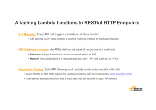 Attaching Lambda functions to RESTful HTTP Endpoints
• 1:1 Mapping: Every API call triggers a stateless Lambda function
• Add caching to API calls to return a cached response instead for duplicate requests
• API Gateway concepts: An API is defined as a set of resources and methods
• Resource: A logical entity that can be accessed within an API
• Method: The combination of a resource path and an HTTP verb such as GET/POST
• Automatic Scaling: Both API Gateway and Lambda scale automatically with calls
• Safety throttle of 100 1000 concurrent Lambda functions, can be increased by AWS Support Center
• User defined standard-rate limit and a burst-rate limit per second for each API method
 
