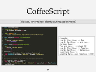 CoffeeScript
{ classes, inheritance, destructuring assignment }

Console:
char0: firstName -> Tom
char0: lastName -> and Jerry
Cartoon Report:
Tom and Jerry received 10!
char1: firstName -> Amazing
char1: lastName -> Spiderman
Superhero Report:
Amazing Spiderman received 1000!

17

 